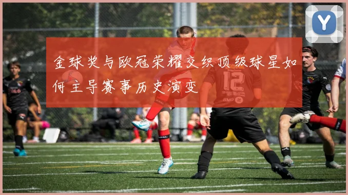 金球奖与欧冠荣耀交织顶级球星如何主导赛事历史演变