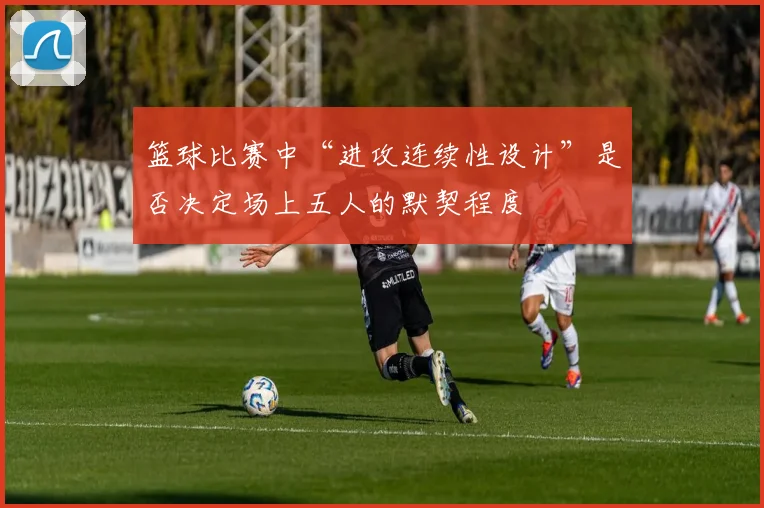 篮球比赛中“进攻连续性设计”是否决定场上五人的默契程度