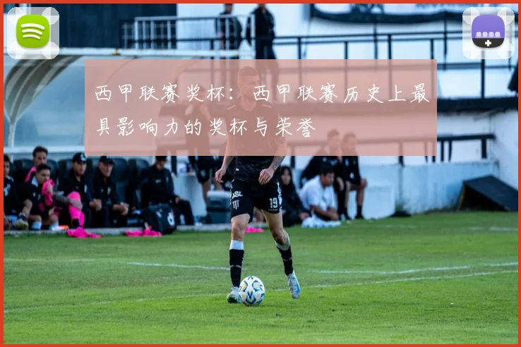 西甲联赛奖杯：西甲联赛历史上最具影响力的奖杯与荣誉